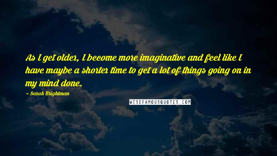 Sarah Brightman Quotes: As I get older, I become more imaginative and feel like I have maybe a shorter time to get a lot of things going on in my mind done.