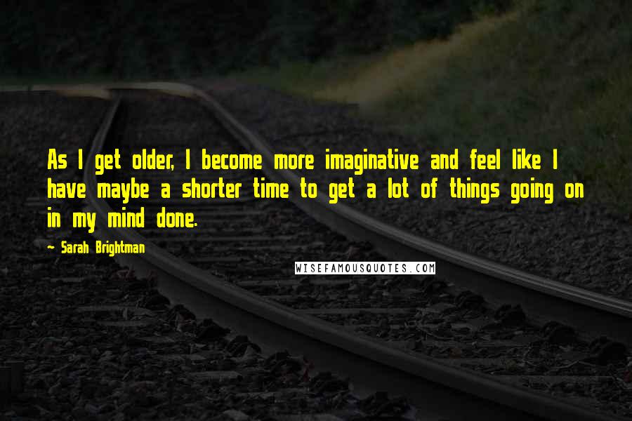 Sarah Brightman Quotes: As I get older, I become more imaginative and feel like I have maybe a shorter time to get a lot of things going on in my mind done.