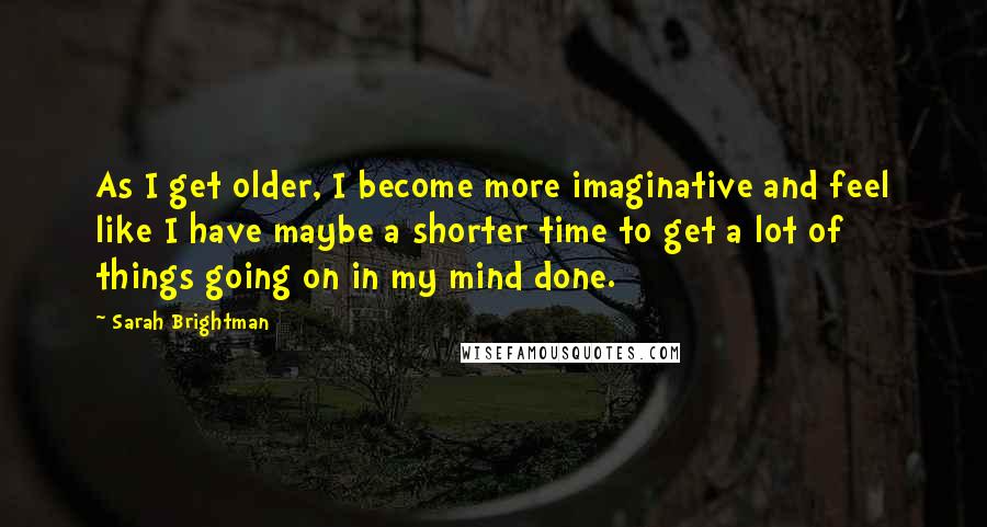 Sarah Brightman Quotes: As I get older, I become more imaginative and feel like I have maybe a shorter time to get a lot of things going on in my mind done.