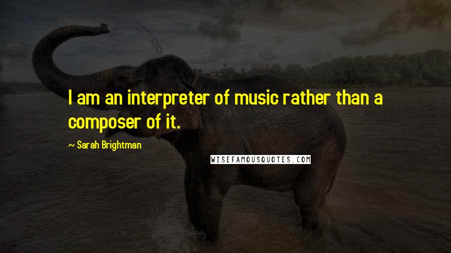 Sarah Brightman Quotes: I am an interpreter of music rather than a composer of it.