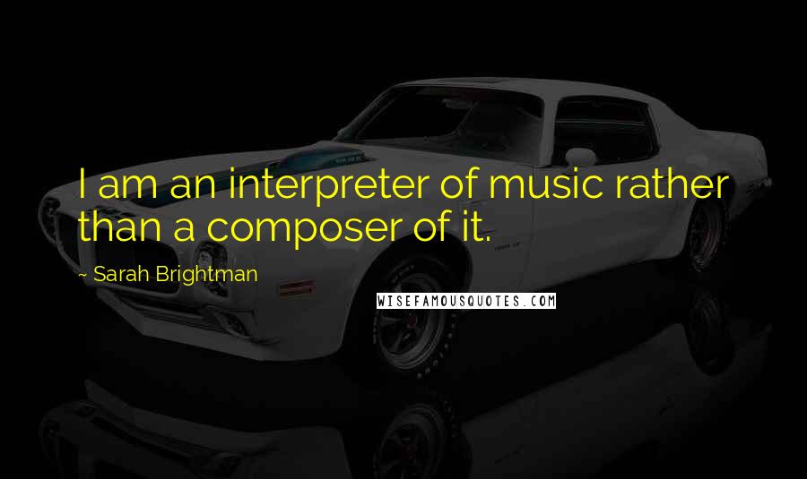 Sarah Brightman Quotes: I am an interpreter of music rather than a composer of it.