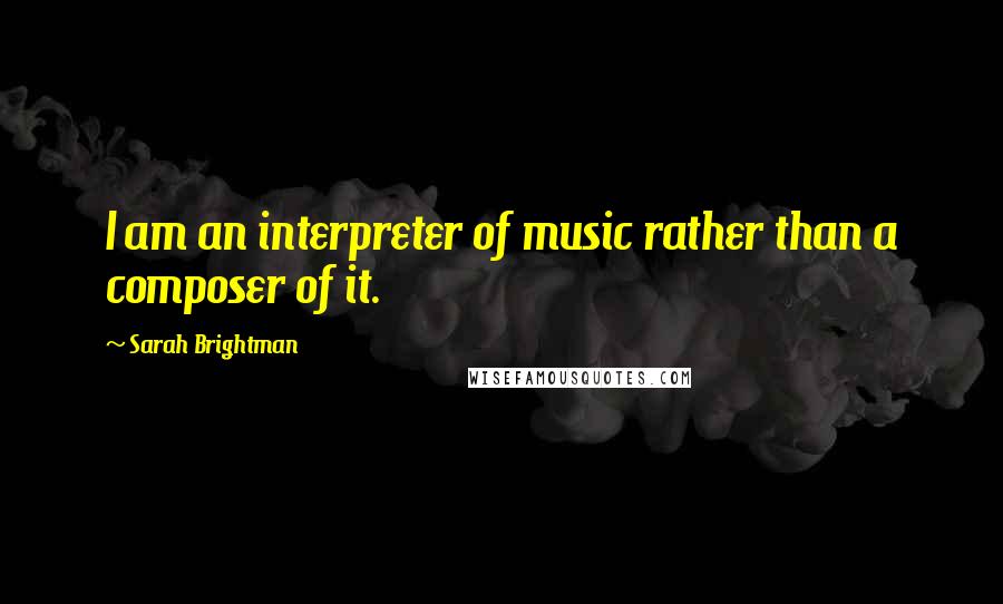 Sarah Brightman Quotes: I am an interpreter of music rather than a composer of it.