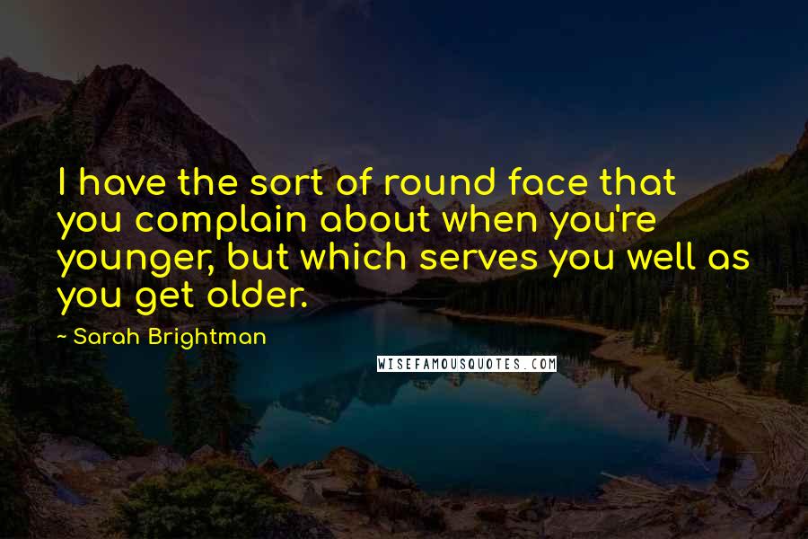 Sarah Brightman Quotes: I have the sort of round face that you complain about when you're younger, but which serves you well as you get older.