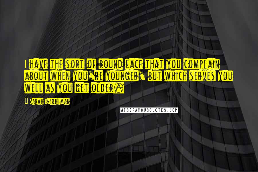 Sarah Brightman Quotes: I have the sort of round face that you complain about when you're younger, but which serves you well as you get older.
