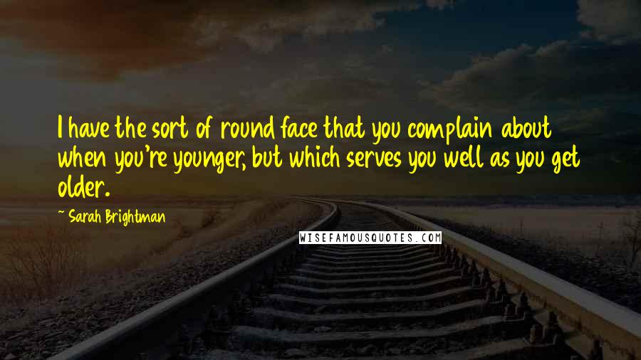 Sarah Brightman Quotes: I have the sort of round face that you complain about when you're younger, but which serves you well as you get older.