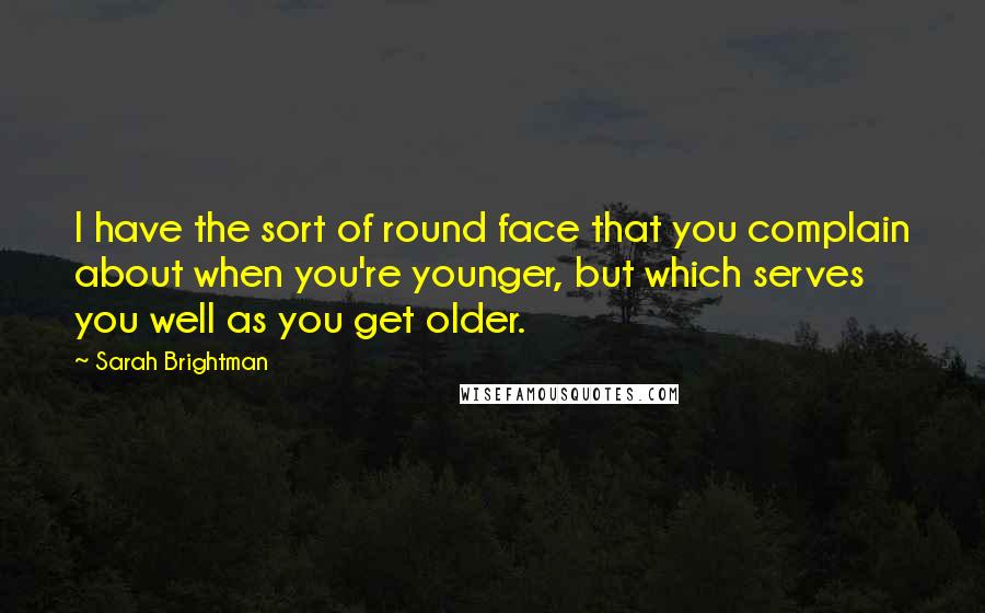 Sarah Brightman Quotes: I have the sort of round face that you complain about when you're younger, but which serves you well as you get older.