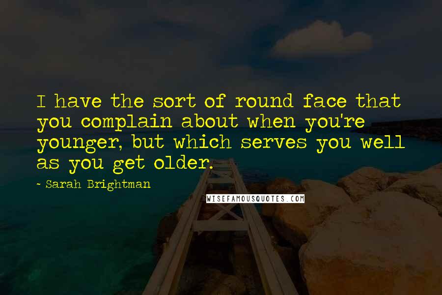 Sarah Brightman Quotes: I have the sort of round face that you complain about when you're younger, but which serves you well as you get older.