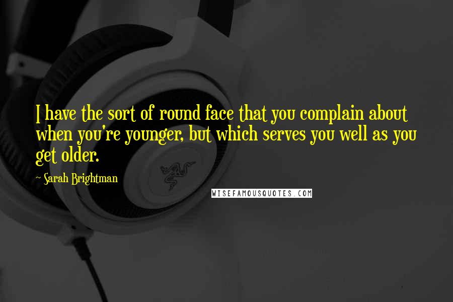 Sarah Brightman Quotes: I have the sort of round face that you complain about when you're younger, but which serves you well as you get older.