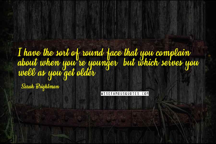 Sarah Brightman Quotes: I have the sort of round face that you complain about when you're younger, but which serves you well as you get older.