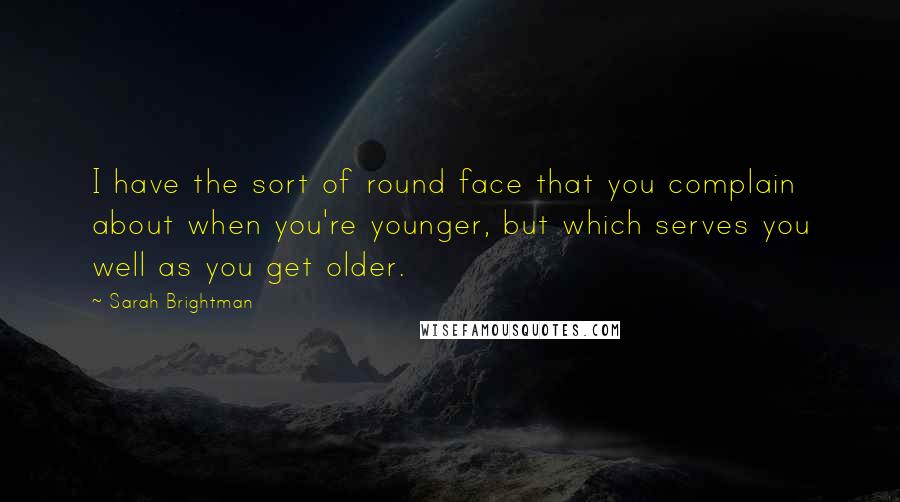 Sarah Brightman Quotes: I have the sort of round face that you complain about when you're younger, but which serves you well as you get older.