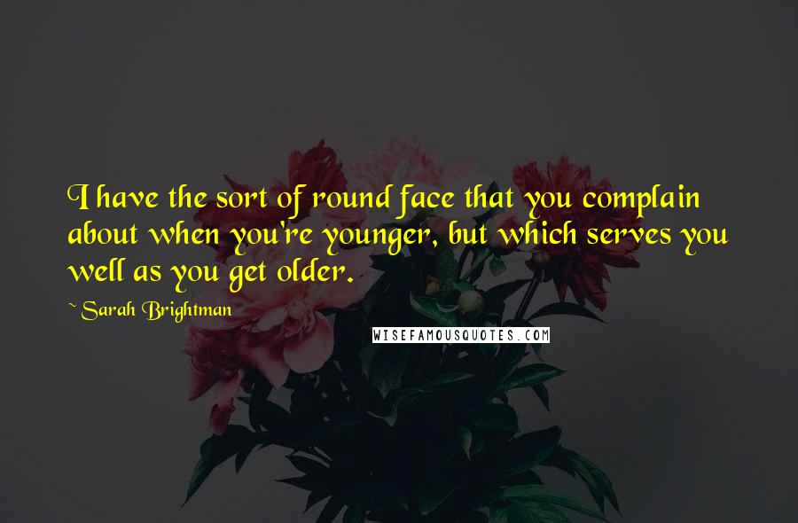 Sarah Brightman Quotes: I have the sort of round face that you complain about when you're younger, but which serves you well as you get older.