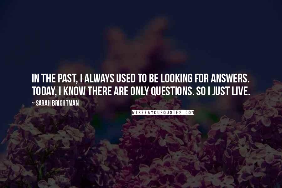 Sarah Brightman Quotes: In the past, I always used to be looking for answers. Today, I know there are only questions. So I just live.