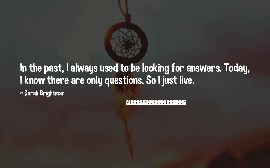 Sarah Brightman Quotes: In the past, I always used to be looking for answers. Today, I know there are only questions. So I just live.