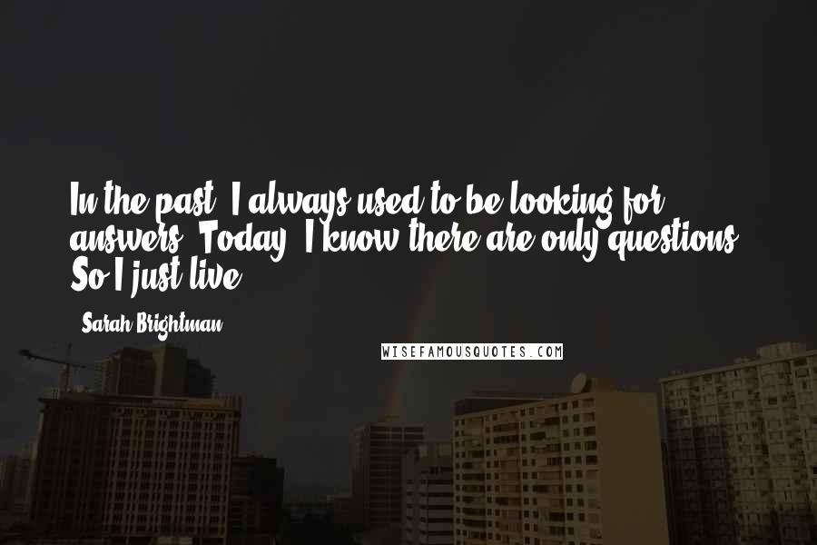 Sarah Brightman Quotes: In the past, I always used to be looking for answers. Today, I know there are only questions. So I just live.