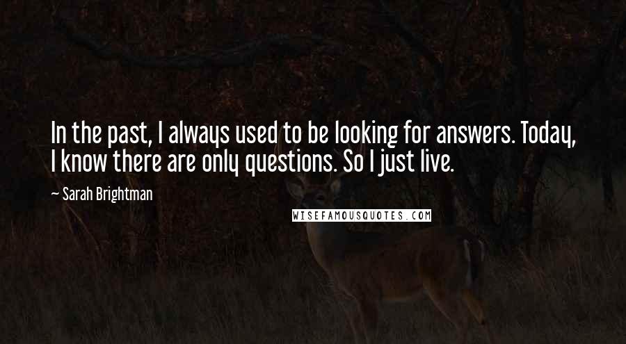 Sarah Brightman Quotes: In the past, I always used to be looking for answers. Today, I know there are only questions. So I just live.