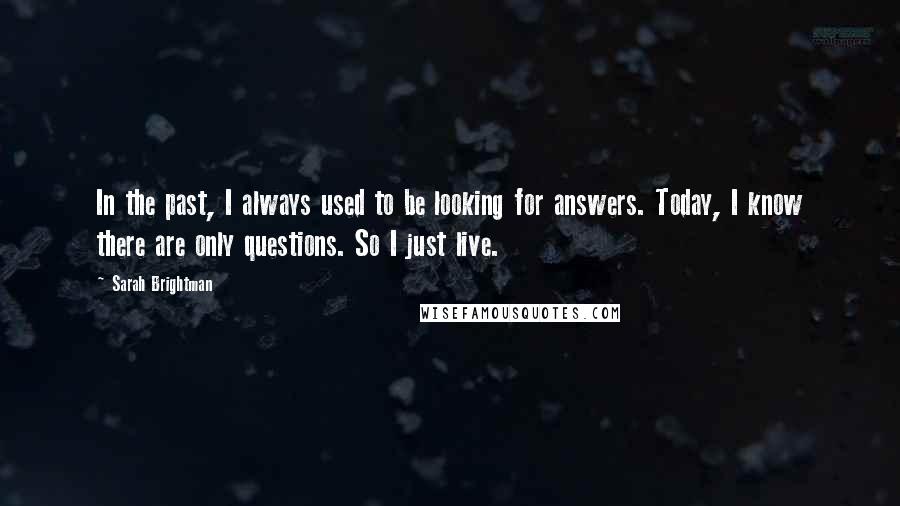 Sarah Brightman Quotes: In the past, I always used to be looking for answers. Today, I know there are only questions. So I just live.