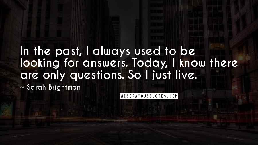 Sarah Brightman Quotes: In the past, I always used to be looking for answers. Today, I know there are only questions. So I just live.