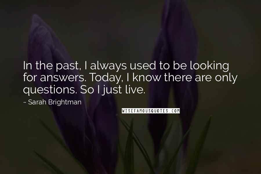 Sarah Brightman Quotes: In the past, I always used to be looking for answers. Today, I know there are only questions. So I just live.