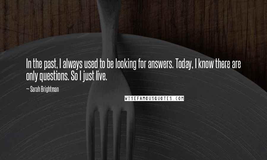 Sarah Brightman Quotes: In the past, I always used to be looking for answers. Today, I know there are only questions. So I just live.