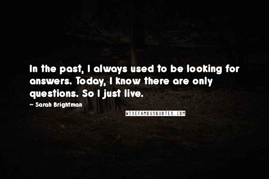 Sarah Brightman Quotes: In the past, I always used to be looking for answers. Today, I know there are only questions. So I just live.