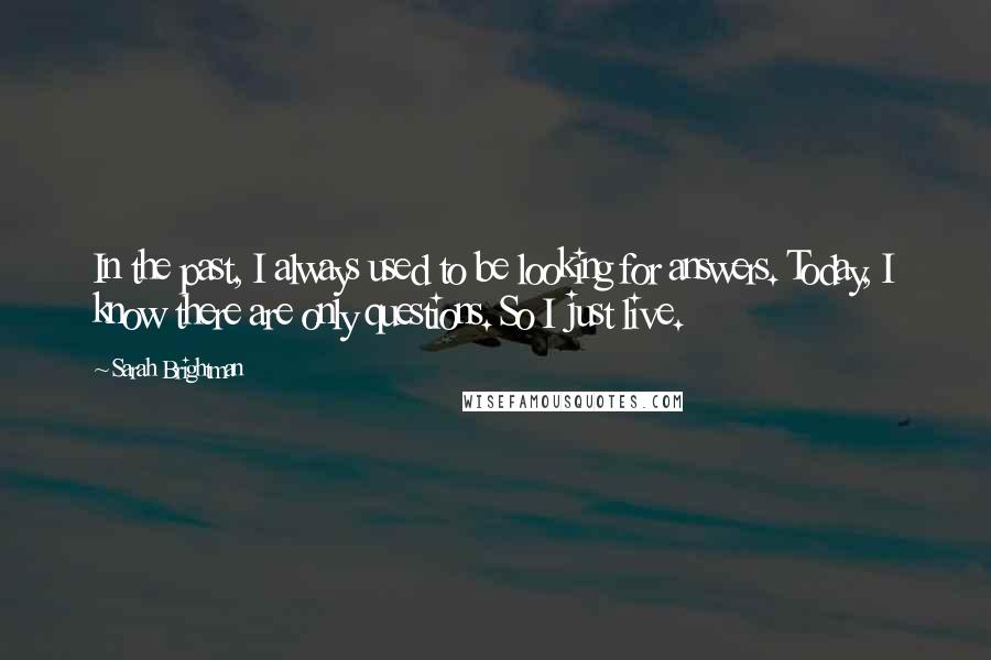 Sarah Brightman Quotes: In the past, I always used to be looking for answers. Today, I know there are only questions. So I just live.