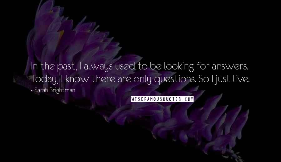 Sarah Brightman Quotes: In the past, I always used to be looking for answers. Today, I know there are only questions. So I just live.