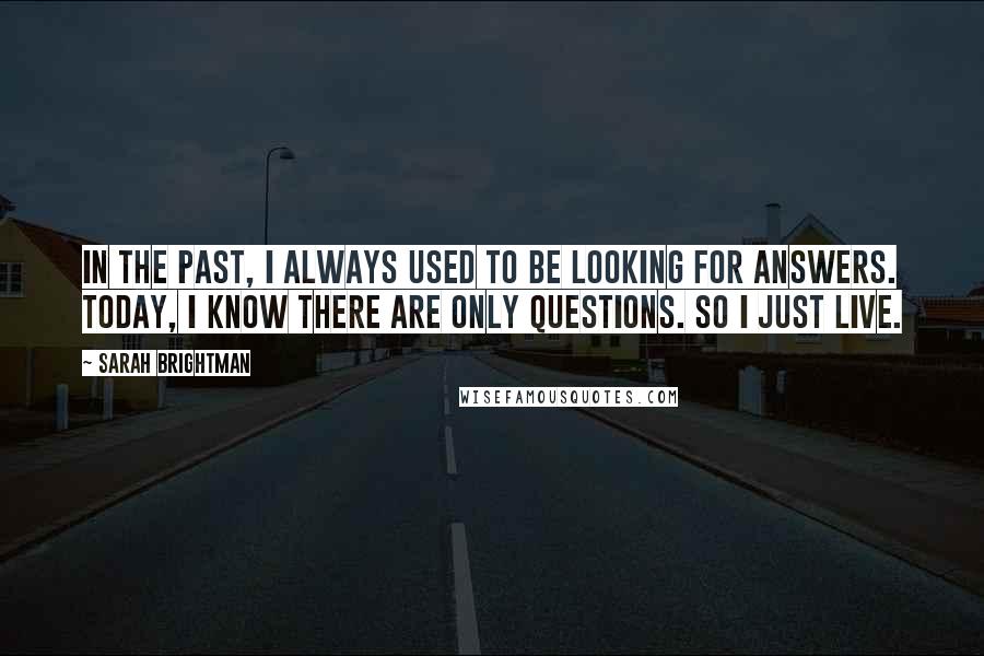 Sarah Brightman Quotes: In the past, I always used to be looking for answers. Today, I know there are only questions. So I just live.