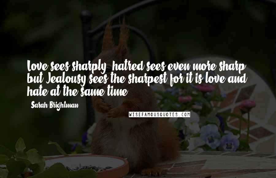 Sarah Brightman Quotes: Love sees sharply, hatred sees even more sharp, but Jealousy sees the sharpest for it is love and hate at the same time.