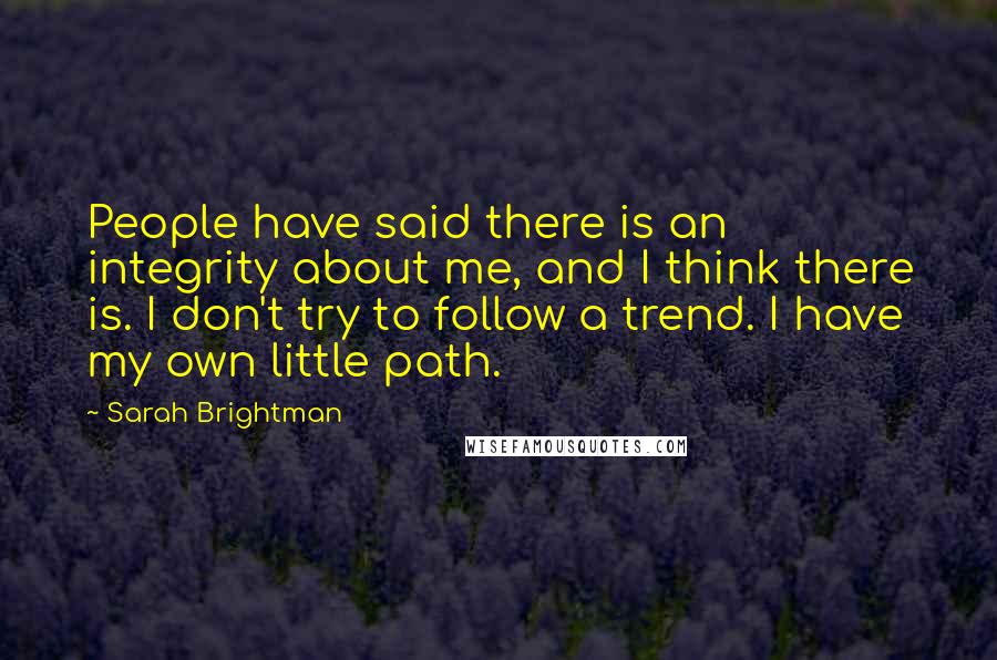 Sarah Brightman Quotes: People have said there is an integrity about me, and I think there is. I don't try to follow a trend. I have my own little path.