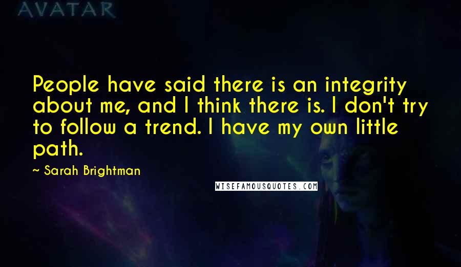 Sarah Brightman Quotes: People have said there is an integrity about me, and I think there is. I don't try to follow a trend. I have my own little path.