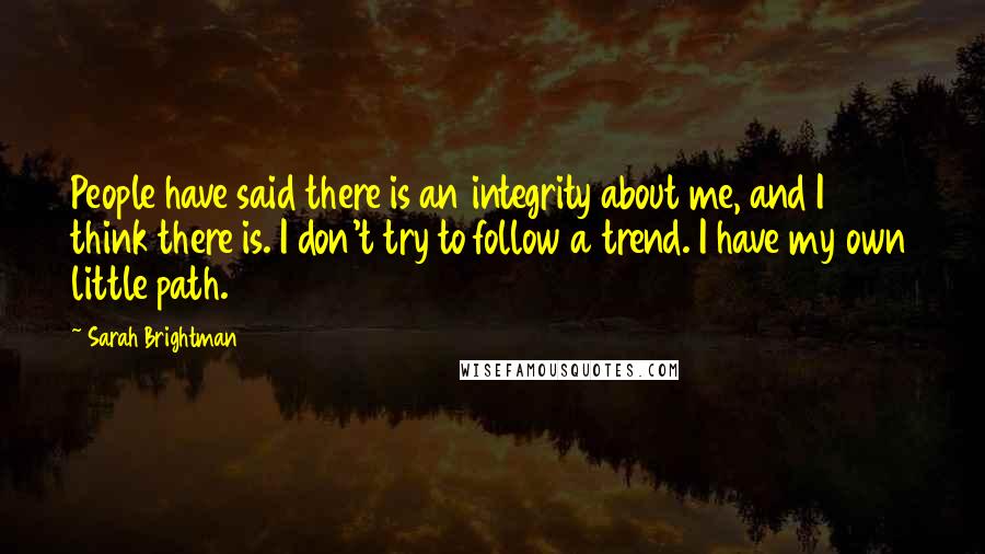 Sarah Brightman Quotes: People have said there is an integrity about me, and I think there is. I don't try to follow a trend. I have my own little path.