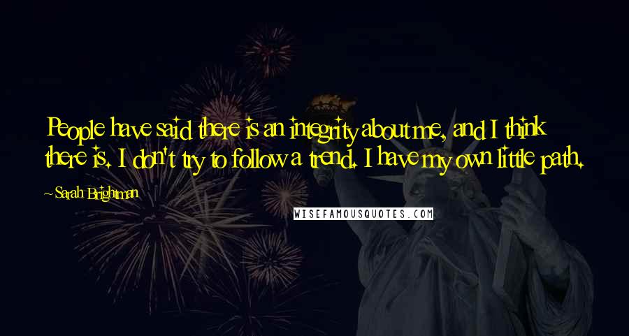 Sarah Brightman Quotes: People have said there is an integrity about me, and I think there is. I don't try to follow a trend. I have my own little path.