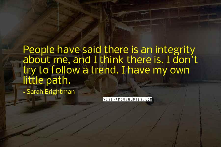 Sarah Brightman Quotes: People have said there is an integrity about me, and I think there is. I don't try to follow a trend. I have my own little path.