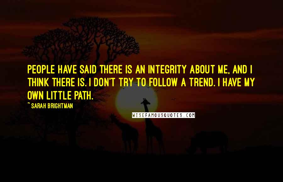 Sarah Brightman Quotes: People have said there is an integrity about me, and I think there is. I don't try to follow a trend. I have my own little path.