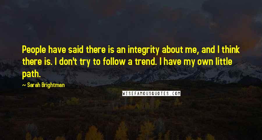 Sarah Brightman Quotes: People have said there is an integrity about me, and I think there is. I don't try to follow a trend. I have my own little path.