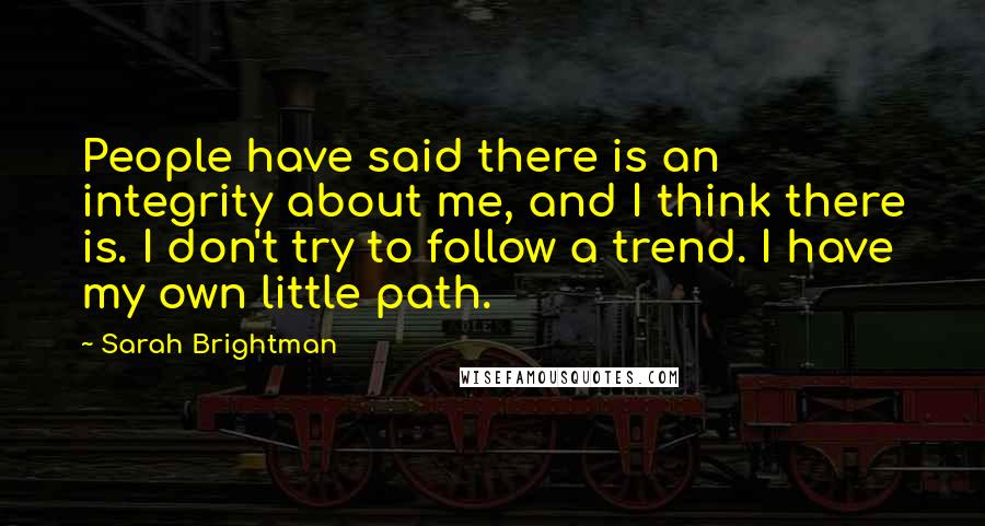 Sarah Brightman Quotes: People have said there is an integrity about me, and I think there is. I don't try to follow a trend. I have my own little path.