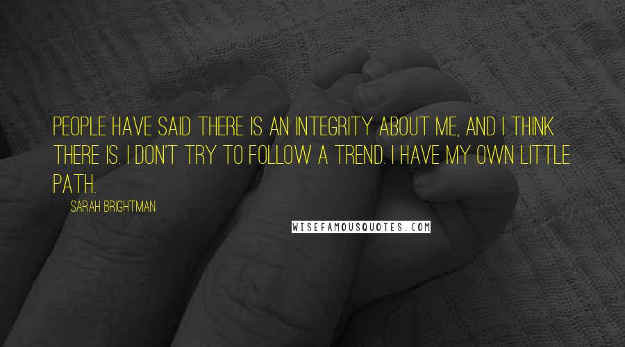 Sarah Brightman Quotes: People have said there is an integrity about me, and I think there is. I don't try to follow a trend. I have my own little path.