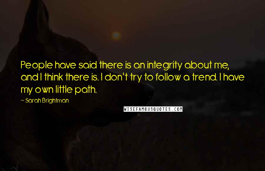 Sarah Brightman Quotes: People have said there is an integrity about me, and I think there is. I don't try to follow a trend. I have my own little path.