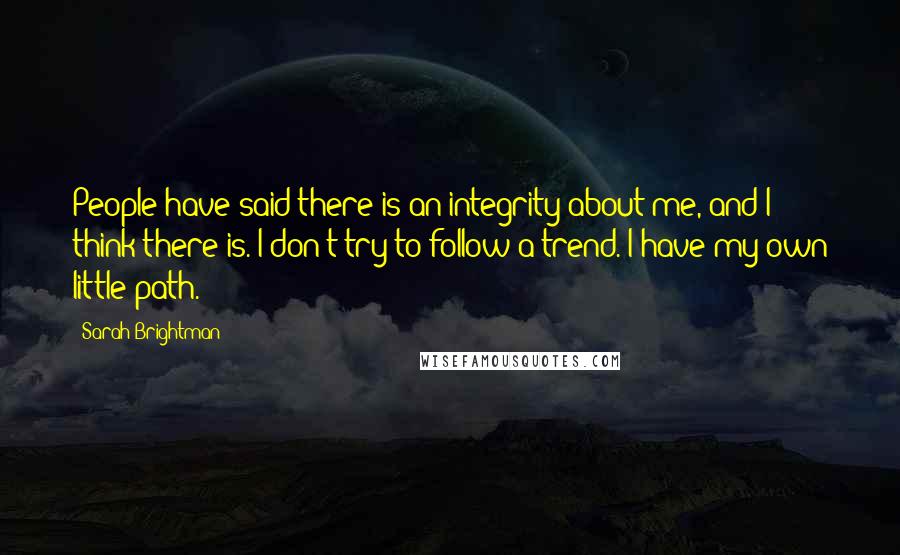 Sarah Brightman Quotes: People have said there is an integrity about me, and I think there is. I don't try to follow a trend. I have my own little path.