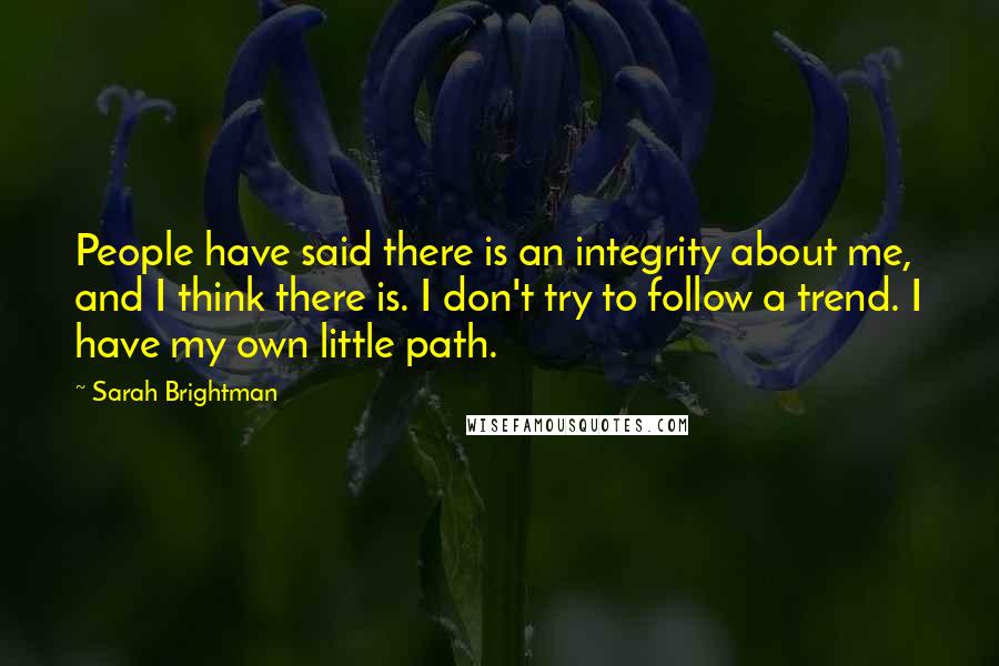 Sarah Brightman Quotes: People have said there is an integrity about me, and I think there is. I don't try to follow a trend. I have my own little path.