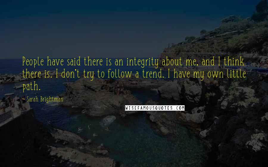 Sarah Brightman Quotes: People have said there is an integrity about me, and I think there is. I don't try to follow a trend. I have my own little path.