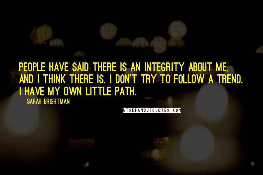 Sarah Brightman Quotes: People have said there is an integrity about me, and I think there is. I don't try to follow a trend. I have my own little path.