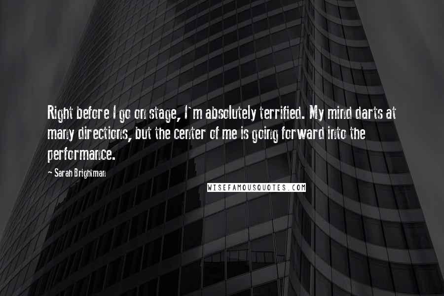 Sarah Brightman Quotes: Right before I go on stage, I'm absolutely terrified. My mind darts at many directions, but the center of me is going forward into the performance.