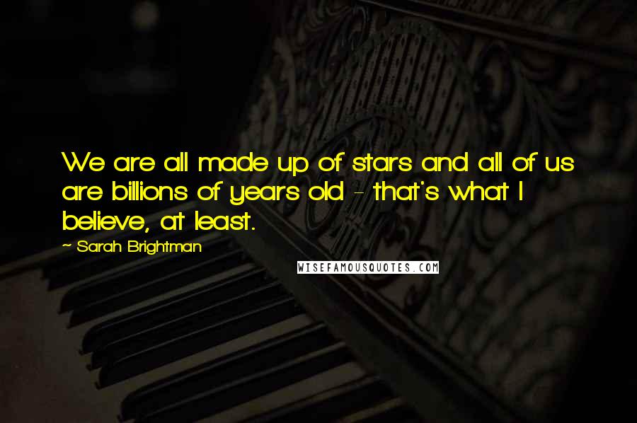 Sarah Brightman Quotes: We are all made up of stars and all of us are billions of years old - that's what I believe, at least.