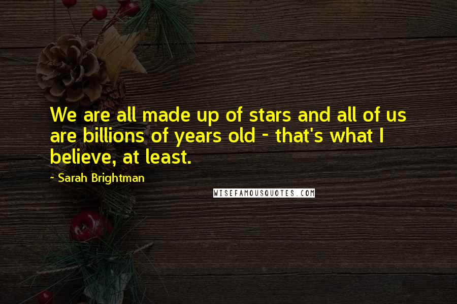 Sarah Brightman Quotes: We are all made up of stars and all of us are billions of years old - that's what I believe, at least.