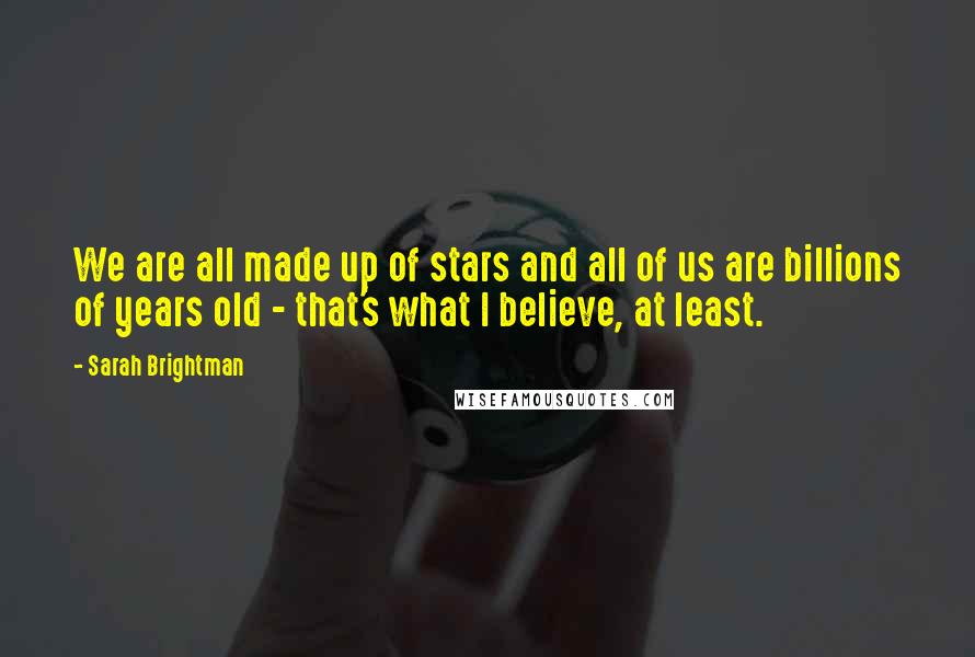 Sarah Brightman Quotes: We are all made up of stars and all of us are billions of years old - that's what I believe, at least.