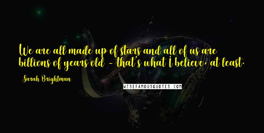 Sarah Brightman Quotes: We are all made up of stars and all of us are billions of years old - that's what I believe, at least.