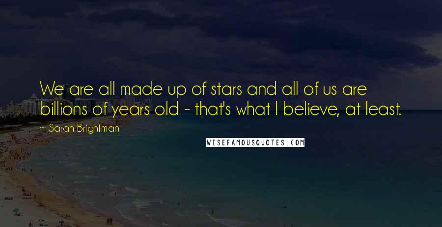 Sarah Brightman Quotes: We are all made up of stars and all of us are billions of years old - that's what I believe, at least.