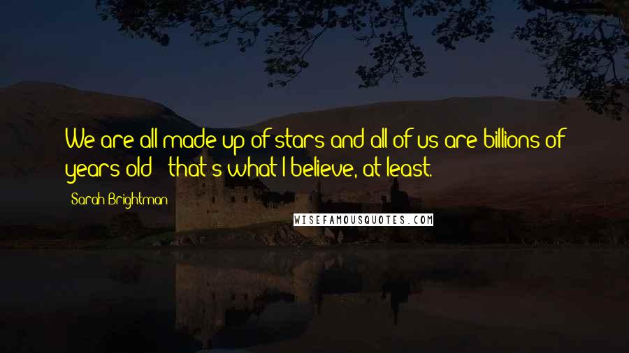 Sarah Brightman Quotes: We are all made up of stars and all of us are billions of years old - that's what I believe, at least.