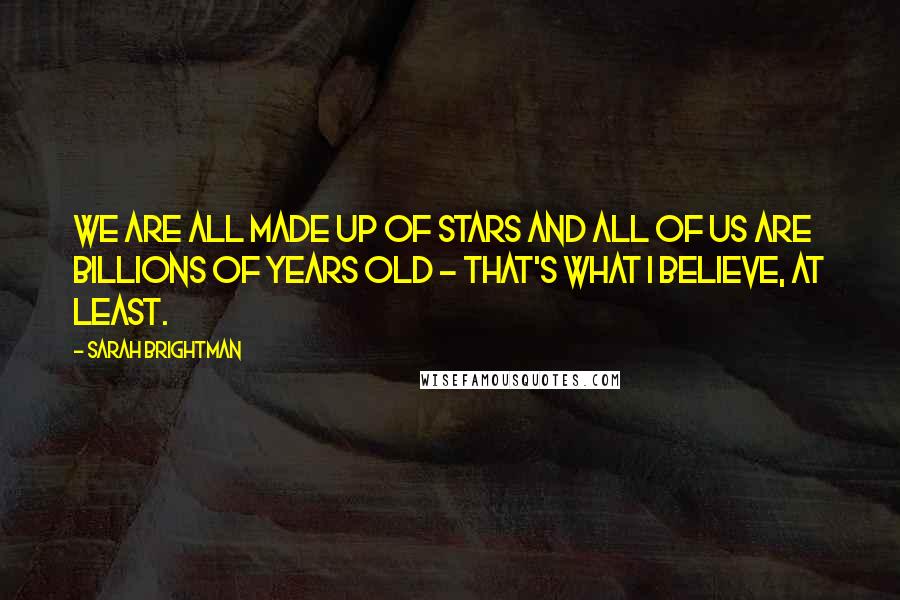 Sarah Brightman Quotes: We are all made up of stars and all of us are billions of years old - that's what I believe, at least.